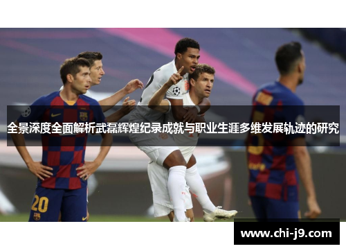 全景深度全面解析武磊辉煌纪录成就与职业生涯多维发展轨迹的研究